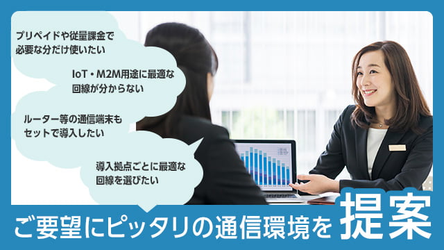 「プリペイドや従量課金で必要な分だけ使いたい」「IoT・M2M用途に最適な回線が分からない」「ルーター等の通信端末もセットで導入したい」「導入拠点ごとに最適な回線を選びたい」・・・ご要望にピッタリの通信環境を提案