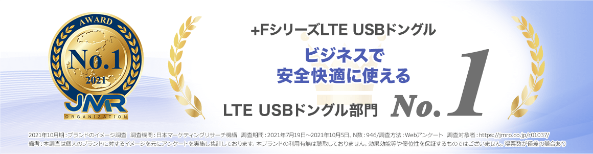 +FシリーズLTE USBドングルはイメージ調査LTE USBドングル部門でブランドイメージNo.1を獲得！2021年10月期_ブランドのイメージ調査 調査機関：日本マーケティングリサーチ機構　調査期間：2021年7月19日～2021年10月5日、N数：946/調査方法：Webアンケート 調査対象者：https://jmro.co.jp/r01037/備考：本調査は個人のブランドに対するイメージを元にアンケートを実施し集計しております。本ブランドの利用有無は聴取しておりません。効果効能等や優位性を保証するものではございません。得票数が僅差の競合あり