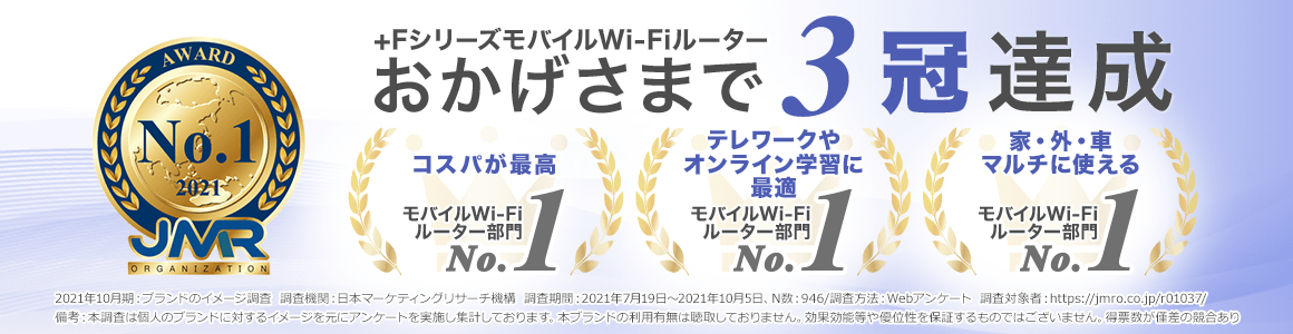 +FシリーズモバイルWi-Fiルーターはブランドイメージ調査のモバイルWi-Fiルーター部門でブランドイメージNo.1を獲得！おかげさまで3冠達成しました！2021年10月期_ブランドのイメージ調査 調査機関：日本マーケティングリサーチ機構　調査期間：2021年7月19日～2021年10月5日、N数：946/調査方法：Webアンケート 調査対象者：https://jmro.co.jp/r01037/備考：本調査は個人のブランドに対するイメージを元にアンケートを実施し集計しております。本ブランドの利用有無は聴取しておりません。効果効能等や優位性を保証するものではございません。得票数が僅差の競合あり
